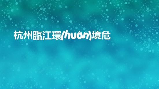 杭州臨江環(huán)境危險廢物：誰來守護這片美麗的江水？